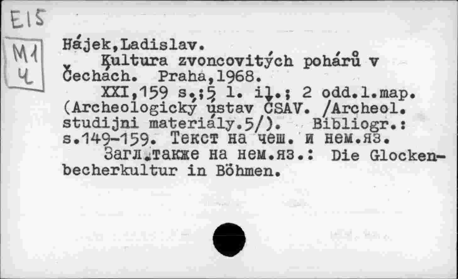 ﻿El?
Ml Ч.
На3ек,Ladislav.
Çultura zvoncovitych poharû v Cechach. Praha,1968.
XXI, 159 s»,»f? і* i|» > 2 odd.l.map. (Archeologicky ustav CSAV. /Archeol. studijni materialy.5/). Bibliogr.: s.149-159» Текст на чеш. и нем.яз.
Загл»также на нем.яз.: Die Glockenbecherkultur in Böhmen.